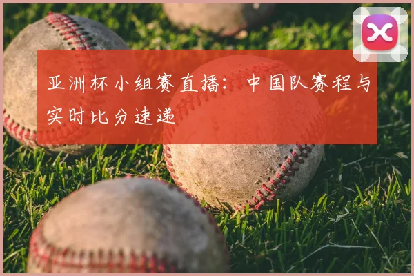 亚洲杯小组赛直播：中国队赛程与实时比分速递