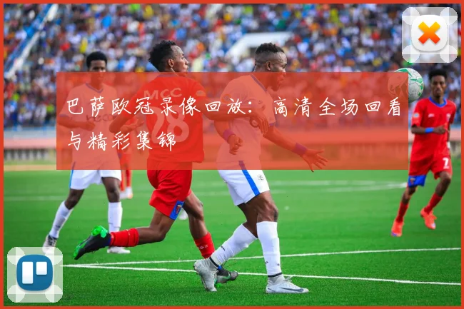 巴萨欧冠录像回放:高清全场回看与精彩集锦