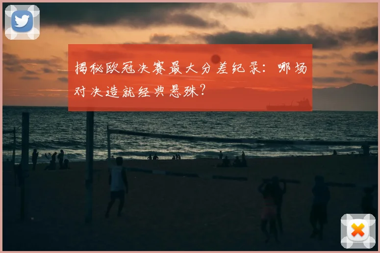 揭秘欧冠决赛最大分差纪录：哪场对决造就经典悬殊？