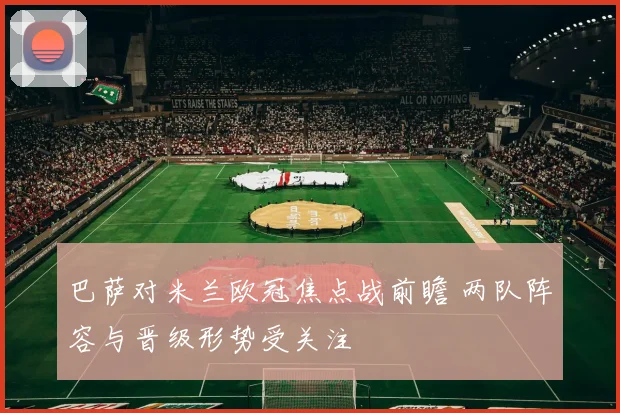 巴萨对米兰欧冠焦点战前瞻 两队阵容与晋级形势受关注