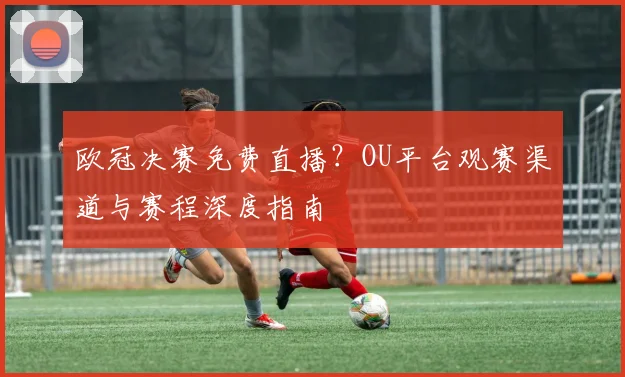 欧冠决赛免费直播？OU平台观赛渠道与赛程深度指南
