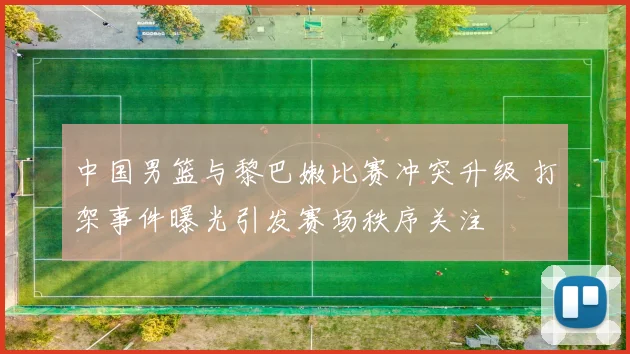 中国男篮与黎巴嫩比赛冲突升级 打架事件曝光引发赛场秩序关注