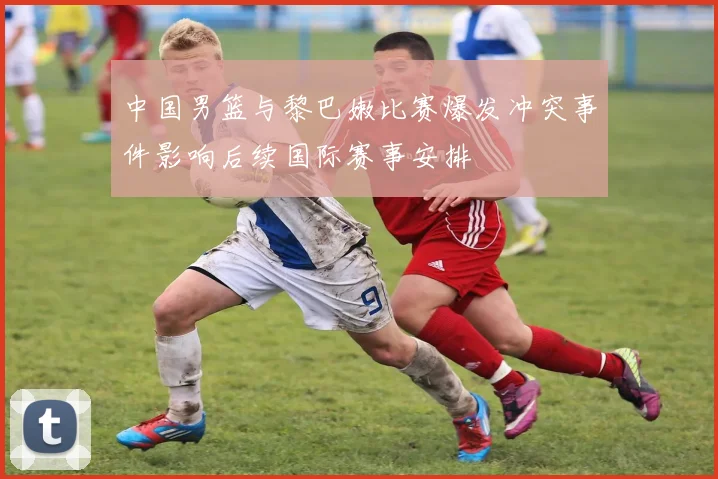 中国男篮与黎巴嫩比赛爆发冲突事件影响后续国际赛事安排