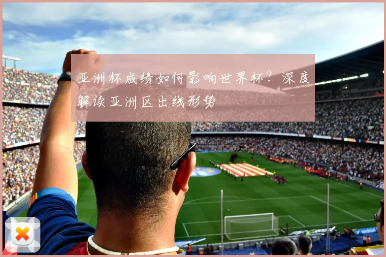 亚洲杯成绩如何影响世界杯？深度解读亚洲区出线形势